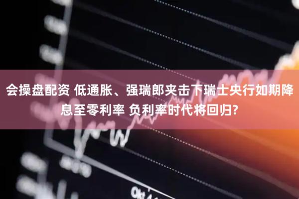 会操盘配资 低通胀、强瑞郎夹击下瑞士央行如期降息至零利率 负利率时代将回归?