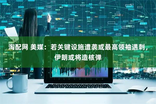 淘配网 美媒：若关键设施遭袭或最高领袖遇刺，伊朗或将造核弹