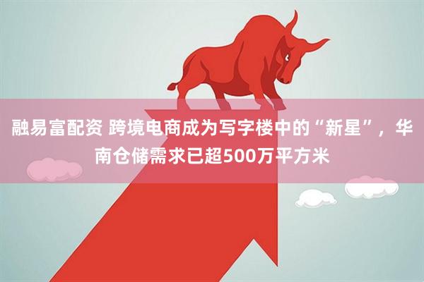 融易富配资 跨境电商成为写字楼中的“新星”，华南仓储需求已超500万平方米