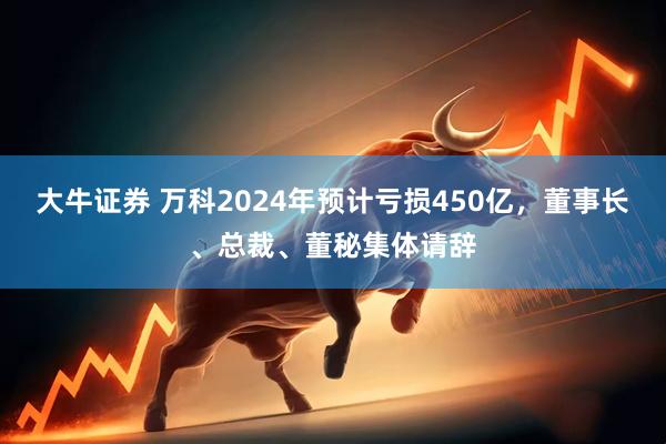 大牛证券 万科2024年预计亏损450亿，董事长、总裁、董秘集体请辞