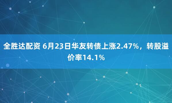 全胜达配资 6月23日华友转债上涨2.47%，转股溢价率14.1%
