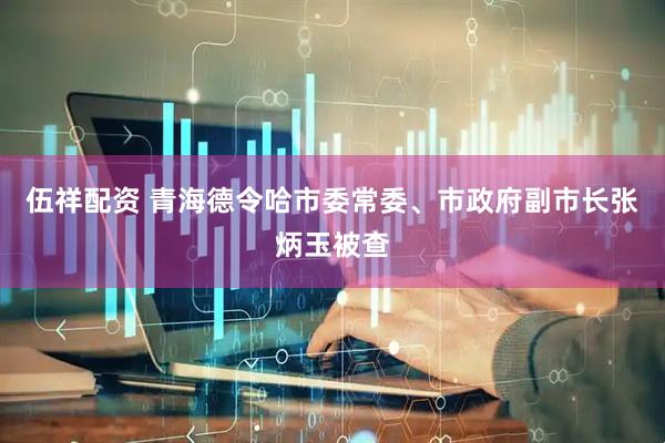 伍祥配资 青海德令哈市委常委、市政府副市长张炳玉被查