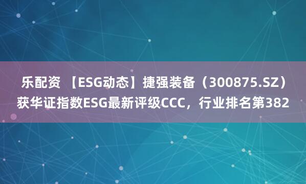 乐配资 【ESG动态】捷强装备（300875.SZ）获华证指数ESG最新评级CCC，行业排名第382