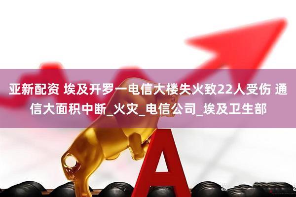 亚新配资 埃及开罗一电信大楼失火致22人受伤 通信大面积中断_火灾_电信公司_埃及卫生部