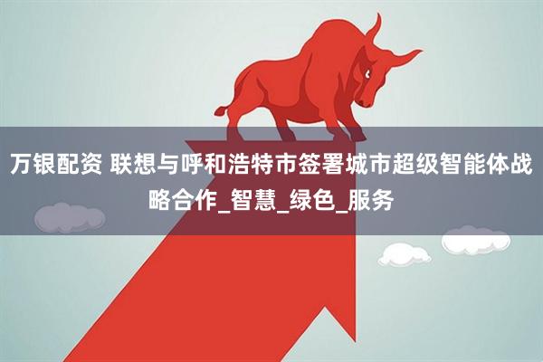 万银配资 联想与呼和浩特市签署城市超级智能体战略合作_智慧_绿色_服务