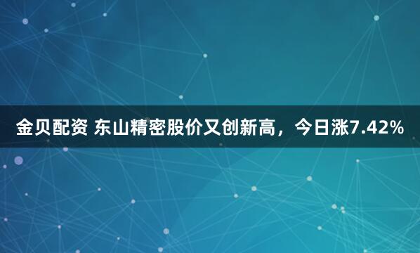 金贝配资 东山精密股价又创新高，今日涨7.42%