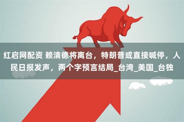 红启网配资 赖清德将离台，特朗普或直接喊停，人民日报发声，两个字预言结局_台湾_美国_台独