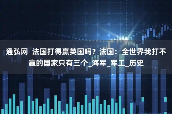通弘网  法国打得赢英国吗？法国：全世界我打不赢的国家只有三个_海军_军工_历史