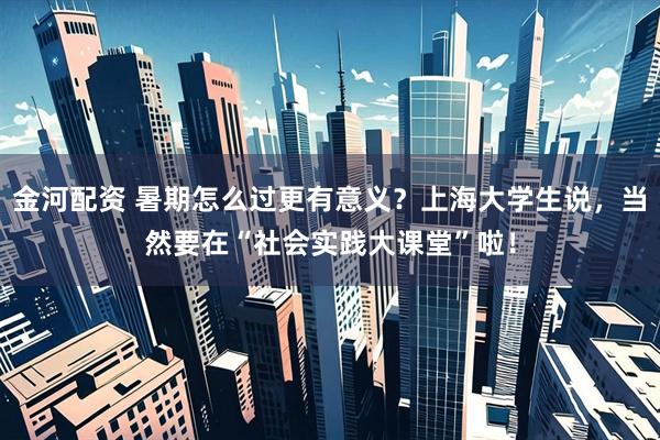 金河配资 暑期怎么过更有意义？上海大学生说，当然要在“社会实践大课堂”啦！