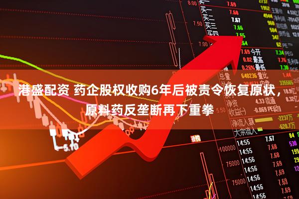 港盛配资 药企股权收购6年后被责令恢复原状，原料药反垄断再下重拳