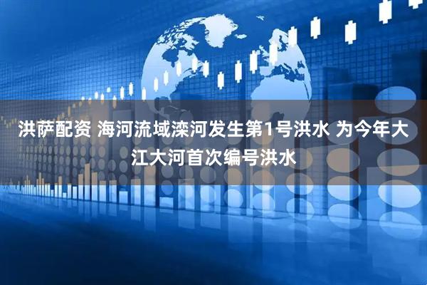 洪萨配资 海河流域滦河发生第1号洪水 为今年大江大河首次编号洪水