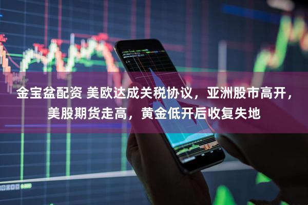 金宝盆配资 美欧达成关税协议，亚洲股市高开，美股期货走高，黄金低开后收复失地