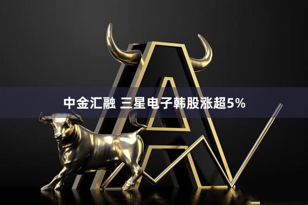 中金汇融 三星电子韩股涨超5%