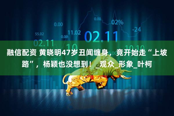 融信配资 黄晓明47岁丑闻缠身，竟开始走“上坡路”，杨颖也没想到！_观众_形象_叶柯