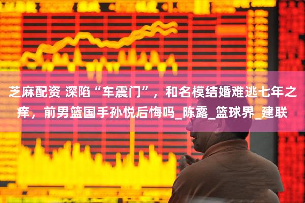 芝麻配资 深陷“车震门”，和名模结婚难逃七年之痒，前男篮国手孙悦后悔吗_陈露_篮球界_建联