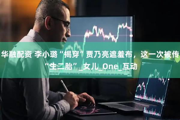华融配资 李小璐“揭穿”贾乃亮遮羞布，这一次被传“生二胎”_女儿_One_互动