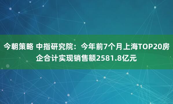 今朝策略 中指研究院：今年前7个月上海TOP20房企合计实现销售额2581.8亿元