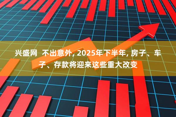 兴盛网  不出意外, 2025年下半年, 房子、车子、存款将迎来这些重大改变