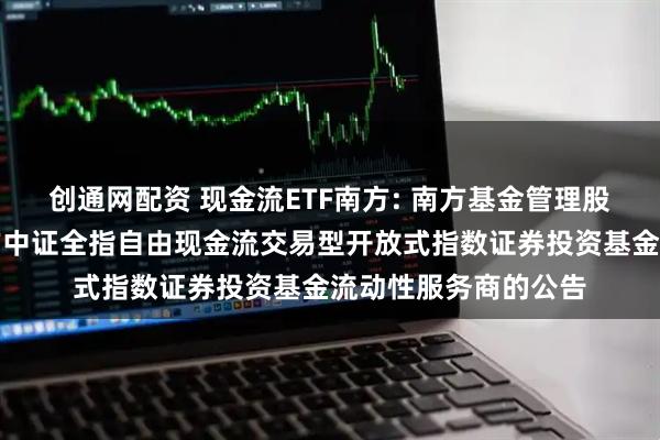 创通网配资 现金流ETF南方: 南方基金管理股份有限公司关于南方中证全指自由现金流交易型开放式指数证券投资基金流动性服务商的公告