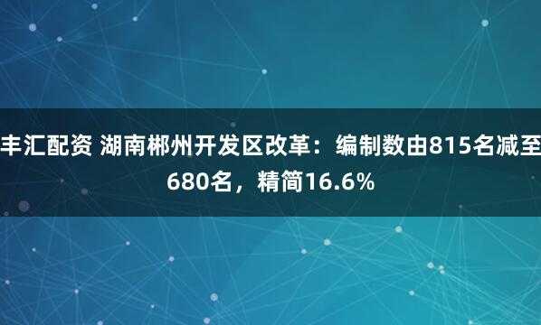 丰汇配资 湖南郴州开发区改革：编制数由815名减至680名，精简16.6%