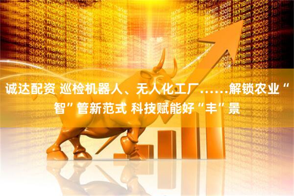 诚达配资 巡检机器人、无人化工厂……解锁农业“智”管新范式 科技赋能好“丰”景