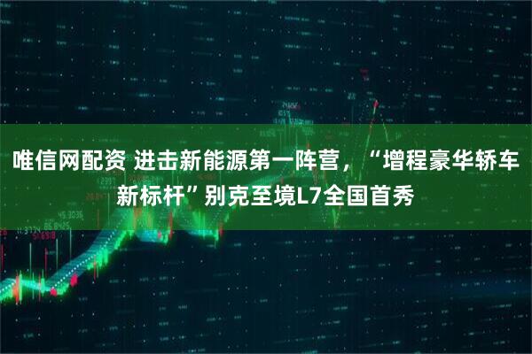 唯信网配资 进击新能源第一阵营，“增程豪华轿车新标杆”别克至境L7全国首秀